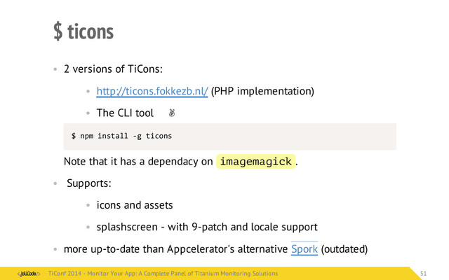 $ ticons
• 2 versions of TiCons:
• http://ticons.fokkezb.nl/ (PHP implementation)
• The CLI tool ✌
$	  npm	  install	  -­‐g	  ticons
Note that it has a dependacy on imagemagick .
• Supports:
• icons and assets
• splashscreen - with 9-patch and locale support
• more up-to-date than Appcelerator's alternative Spork (outdated)
TiConf 2014 - Monitor Your App: A Complete Panel of Titanium Monitoring Solutions
TiConf 2014 - Monitor Your App: A Complete Panel of Titanium Monitoring Solutions 51
