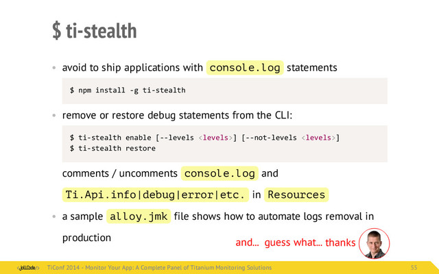 $ ti-stealth
• avoid to ship applications with console.log statements
$	  npm	  install	  -­‐g	  ti-­‐stealth
• remove or restore debug statements from the CLI:
$	  ti-­‐stealth	  enable	  [-­‐-­‐levels	  ]	  [-­‐-­‐not-­‐levels	  ]
$	  ti-­‐stealth	  restore
comments / uncomments console.log and
Ti.Api.info|debug|error|etc. in Resources
• a sample alloy.jmk file shows how to automate logs removal in
production and... guess what... thanks
TiConf 2014 - Monitor Your App: A Complete Panel of Titanium Monitoring Solutions
TiConf 2014 - Monitor Your App: A Complete Panel of Titanium Monitoring Solutions 55
