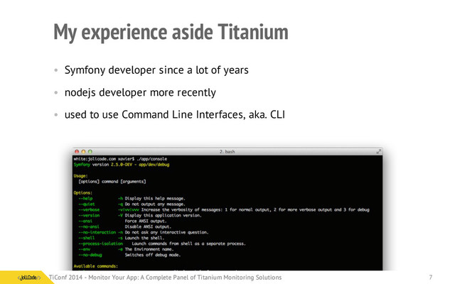 My experience aside Titanium
• Symfony developer since a lot of years
• nodejs developer more recently
• used to use Command Line Interfaces, aka. CLI
TiConf 2014 - Monitor Your App: A Complete Panel of Titanium Monitoring Solutions
TiConf 2014 - Monitor Your App: A Complete Panel of Titanium Monitoring Solutions 7
