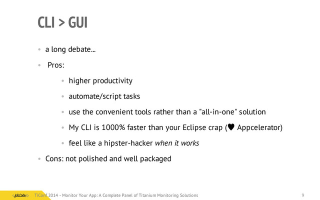 CLI > GUI
• a long debate...
• Pros:
• higher productivity
• automate/script tasks
• use the convenient tools rather than a "all-in-one" solution
• My CLI is 1000% faster than your Eclipse crap ( Appcelerator)
• feel like a hipster-hacker when it works
• Cons: not polished and well packaged
TiConf 2014 - Monitor Your App: A Complete Panel of Titanium Monitoring Solutions
TiConf 2014 - Monitor Your App: A Complete Panel of Titanium Monitoring Solutions 9
