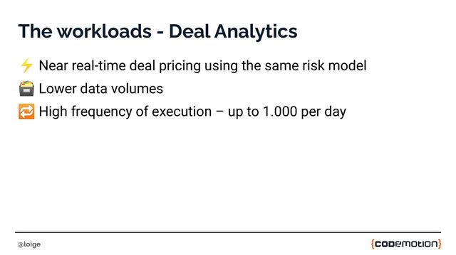 The workloads - Deal Analytics
⚡ Near real-time deal pricing using the same risk model
🗃 Lower data volumes
🔁 High frequency of execution – up to 1.000 per day
@loige
