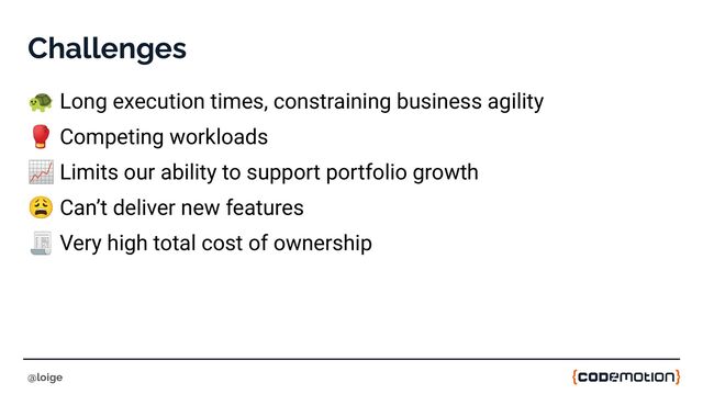 Challenges
🐢 Long execution times, constraining business agility
🥊 Competing workloads
📈 Limits our ability to support portfolio growth
😩 Can’t deliver new features
🧾 Very high total cost of ownership
@loige
