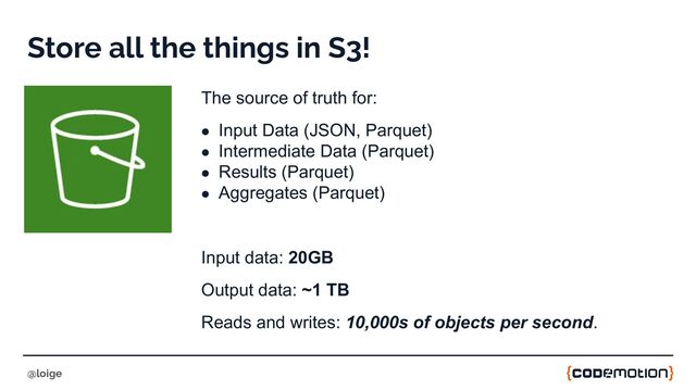 Store all the things in S3!
The source of truth for:
● Input Data (JSON, Parquet)
● Intermediate Data (Parquet)
● Results (Parquet)
● Aggregates (Parquet)
Input data: 20GB
Output data: ~1 TB
Reads and writes: 10,000s of objects per second.
@loige
