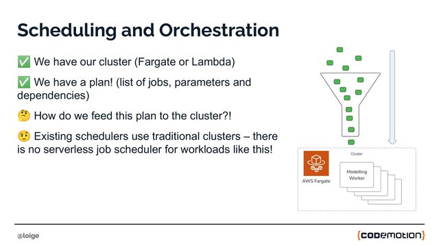 Scheduling and Orchestration
✅ We have our cluster (Fargate or Lambda)
✅ We have a plan! (list of jobs, parameters and
dependencies)
🤔 How do we feed this plan to the cluster?!
🤨 Existing schedulers use traditional clusters – there
is no serverless job scheduler for workloads like this!
@loige
