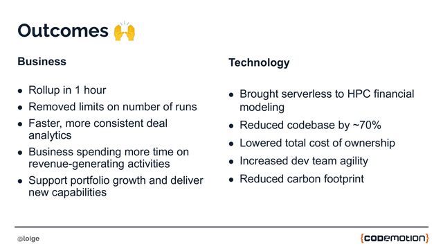 Outcomes 🙌
Business
● Rollup in 1 hour
● Removed limits on number of runs
● Faster, more consistent deal
analytics
● Business spending more time on
revenue-generating activities
● Support portfolio growth and deliver
new capabilities
@loige
Technology
● Brought serverless to HPC financial
modeling
● Reduced codebase by ~70%
● Lowered total cost of ownership
● Increased dev team agility
● Reduced carbon footprint
