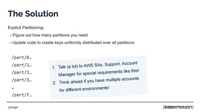 The Solution
Explicit Partitioning:
○Figure out how many partitions you need
○Update code to create keys uniformly distributed over all partitions
/part/0…
/part/1…
/part/2…
/part/3…
…
/part/f…
@loige
1. Talk (a lot) to AWS SAs, Support, Account
Manager for special requirements like this!
2. Think ahead if you have multiple accounts
for different environments!
