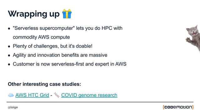 Wrapping up 🎁
● "Serverless supercomputer" lets you do HPC with
commodity AWS compute
● Plenty of challenges, but it's doable!
● Agility and innovation benefits are massive
● Customer is now serverless-first and expert in AWS
Other interesting case studies:
☁ AWS HTC Grid - 🧬 COVID genome research
@loige
