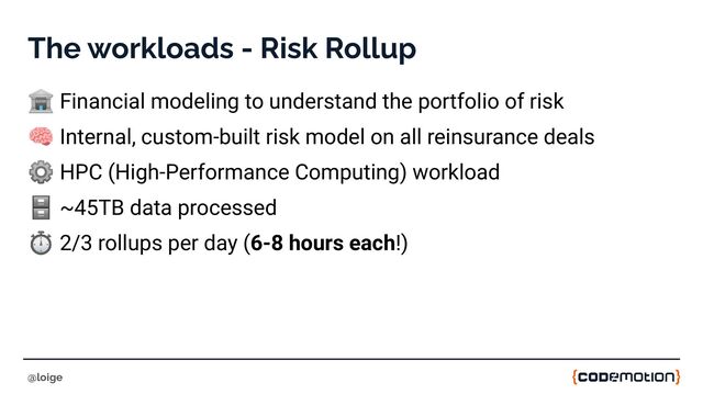 The workloads - Risk Rollup
🏦 Financial modeling to understand the portfolio of risk
🧠 Internal, custom-built risk model on all reinsurance deals
⚙ HPC (High-Performance Computing) workload
🗄 ~45TB data processed
⏱ 2/3 rollups per day (6-8 hours each!)
@loige
