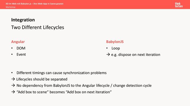 Two Different Lifecycles
Angular
• DOM
• Event
Integration
BabylonJS
• Loop
à e.g. dispose on next iteration
• Different timings can cause synchronization problems
à Lifecycles should be separated
à No dependency from BabylonJS to the Angular lifecycle / change detection cycle
à “Add box to scene” becomes “Add box on next iteration”
3D im Web mit Babylon.js – Ihre Web-App in Szene gesetzt
Workshop
