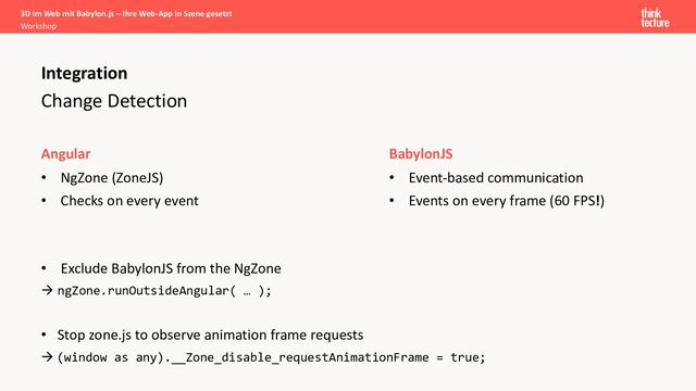 Change Detection
Angular
• NgZone (ZoneJS)
• Checks on every event
Integration
BabylonJS
• Event-based communication
• Events on every frame (60 FPS!)
• Exclude BabylonJS from the NgZone
à ngZone.runOutsideAngular( … );
• Stop zone.js to observe animation frame requests
à (window as any).__Zone_disable_requestAnimationFrame = true;
3D im Web mit Babylon.js – Ihre Web-App in Szene gesetzt
Workshop
