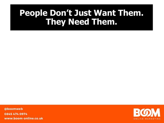People Don’t Just Want Them.
They Need Them.
