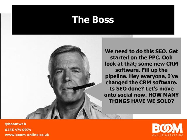 The Boss
We need to do this SEO. Get
started on the PPC. Ooh
look at that; some new CRM
software. Fill up the
pipeline. Hey everyone, I’ve
changed the CRM software.
Is SEO done? Let’s move
onto social now. HOW MANY
THINGS HAVE WE SOLD?
