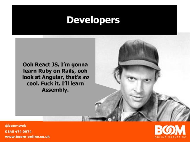 Developers
Ooh React JS, I’m gonna
learn Ruby on Rails, ooh
look at Angular, that’s so
cool. Fuck it, I’ll learn
Assembly.
