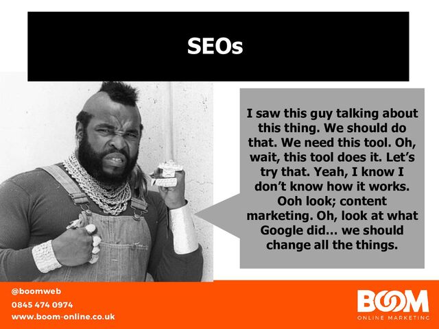 SEOs
I saw this guy talking about
this thing. We should do
that. We need this tool. Oh,
wait, this tool does it. Let’s
try that. Yeah, I know I
don’t know how it works.
Ooh look; content
marketing. Oh, look at what
Google did… we should
change all the things.
