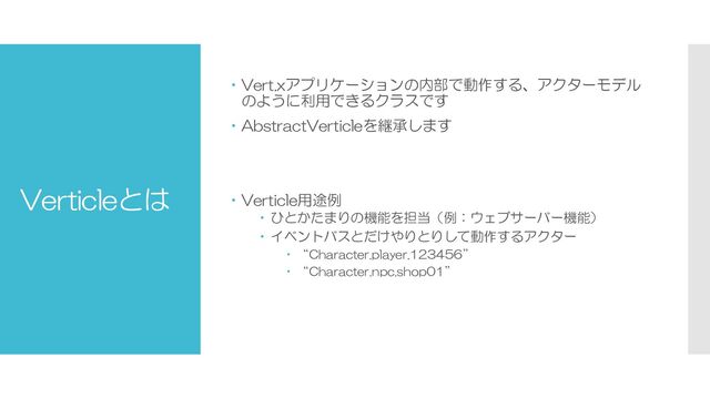 Verticleとは
 Vert.xアプリケーションの内部で動作する、アクターモデル
のように利用できるクラスです
 AbstractVerticleを継承します
 Verticle用途例
 ひとかたまりの機能を担当（例：ウェブサーバー機能）
 イベントバスとだけやりとりして動作するアクター
 “Character.player.123456”
 “Character.npc.shop01”
