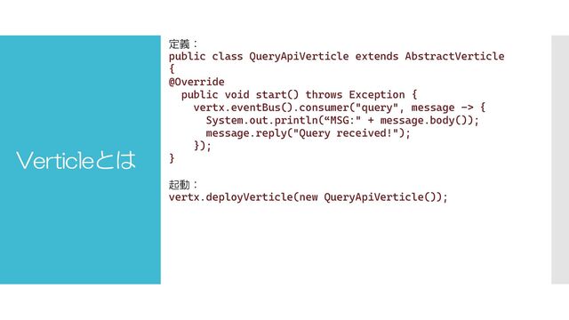 Verticleとは
定義：
public class QueryApiVerticle extends AbstractVerticle
{
@Override
public void start() throws Exception {
vertx.eventBus().consumer("query", message -> {
System.out.println(“MSG:" + message.body());
message.reply("Query received!");
});
}
起動：
vertx.deployVerticle(new QueryApiVerticle());
