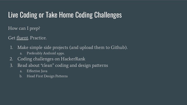 Live Coding or Take Home Coding Challenges
How can I prep?
Get ﬂuent. Practice.
1. Make simple side projects (and upload them to Github).
a. Preferably Android apps.
2. Coding challenges on HackerRank
3. Read about “clean” coding and design patterns
a. Eﬀective Java
b. Head First Design Patterns
