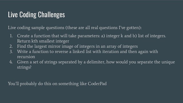Live Coding Challenges
Live coding sample questions (these are all real questions I’ve gotten):
1. Create a function that will take parameters: a) integer k and b) list of integers.
Return kth smallest integer
2. Find the largest mirror image of integers in an array of integers
3. Write a function to reverse a linked list with iteration and then again with
recursion
4. Given a set of strings separated by a delimiter, how would you separate the unique
strings?
You’ll probably do this on something like CoderPad
