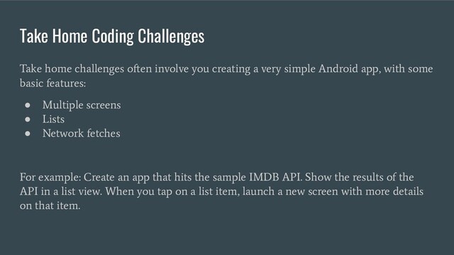 Take Home Coding Challenges
Take home challenges often involve you creating a very simple Android app, with some
basic features:
●
Multiple screens
●
Lists
●
Network fetches
For example: Create an app that hits the sample IMDB API. Show the results of the
API in a list view. When you tap on a list item, launch a new screen with more details
on that item.
