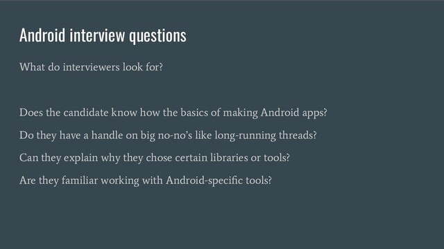 Android interview questions
What do interviewers look for?
Does the candidate know how the basics of making Android apps?
Do they have a handle on big no-no’s like long-running threads?
Can they explain why they chose certain libraries or tools?
Are they familiar working with Android-speciﬁc tools?
