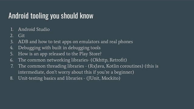 Android tooling you should know
1. Android Studio
2. Git
3. ADB and how to test apps on emulators and real phones
4. Debugging with built in debugging tools
5. How is an app released to the Play Store?
6. The common networking libraries- (Okhttp, Retroﬁt)
7. The common threading libraries - (RxJava, Kotlin coroutines) (this is
intermediate, don’t worry about this if you’re a beginner)
8. Unit-testing basics and libraries - (JUnit, Mockito)
