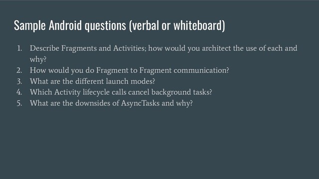 Sample Android questions (verbal or whiteboard)
1. Describe Fragments and Activities; how would you architect the use of each and
why?
2. How would you do Fragment to Fragment communication?
3. What are the diﬀerent launch modes?
4. Which Activity lifecycle calls cancel background tasks?
5. What are the downsides of AsyncTasks and why?
