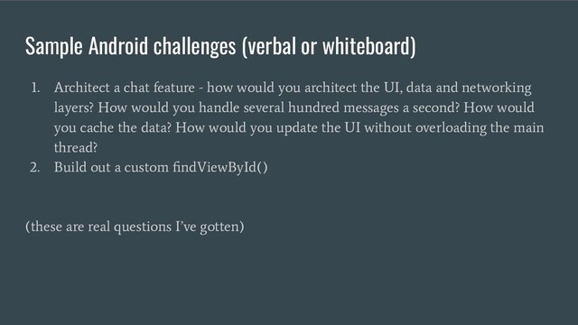 Sample Android challenges (verbal or whiteboard)
1. Architect a chat feature - how would you architect the UI, data and networking
layers? How would you handle several hundred messages a second? How would
you cache the data? How would you update the UI without overloading the main
thread?
2. Build out a custom ﬁndViewById()
(these are real questions I’ve gotten)
