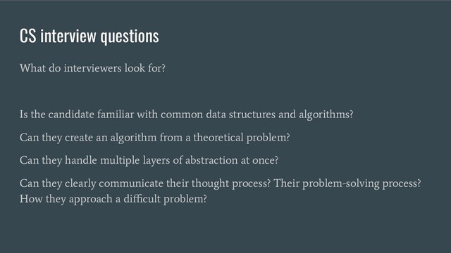 CS interview questions
What do interviewers look for?
Is the candidate familiar with common data structures and algorithms?
Can they create an algorithm from a theoretical problem?
Can they handle multiple layers of abstraction at once?
Can they clearly communicate their thought process? Their problem-solving process?
How they approach a diﬃcult problem?
