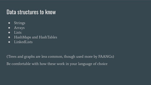 Data structures to know
●
Strings
●
Arrays
●
Lists
●
HashMaps and HashTables
●
LinkedLists
(Trees and graphs are less common, though used more by FAANGs)
Be comfortable with how these work in your language of choice
