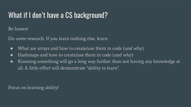 What if I don’t have a CS background?
Be honest
Do some research. If you learn nothing else, learn:
●
What are arrays and how to create/use them in code (and why)
●
Hashmaps and how to create/use them in code (and why)
●
Knowing something will go a long way further than not having any knowledge at
all. A little eﬀort will demonstrate “ability to learn”.
Focus on learning ability!
