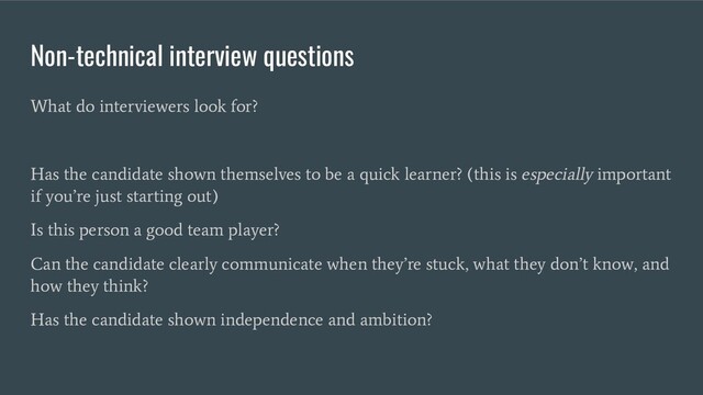 Non-technical interview questions
What do interviewers look for?
Has the candidate shown themselves to be a quick learner? (this is especially important
if you’re just starting out)
Is this person a good team player?
Can the candidate clearly communicate when they’re stuck, what they don’t know, and
how they think?
Has the candidate shown independence and ambition?
