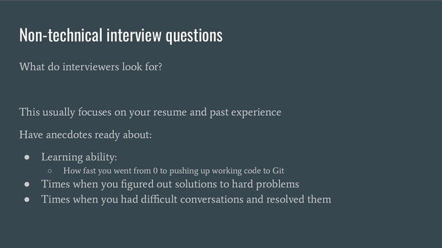 Non-technical interview questions
What do interviewers look for?
This usually focuses on your resume and past experience
Have anecdotes ready about:
●
Learning ability:
○
How fast you went from 0 to pushing up working code to Git
●
Times when you ﬁgured out solutions to hard problems
●
Times when you had diﬃcult conversations and resolved them
