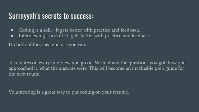 Sumayyah’s secrets to success:
●
Coding is a skill - it gets better with practice and feedback.
●
Interviewing is a skill - it gets better with practice and feedback
Do both of these as much as you can.
Take notes on every interview you go on. Write down the questions you got, how you
approached it, what the answers were. This will become an invaluable prep guide for
the next round.
Volunteering is a great way to put coding on your resume.
