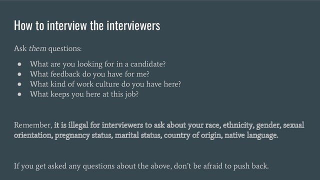 How to interview the interviewers
Ask them questions:
●
What are you looking for in a candidate?
●
What feedback do you have for me?
●
What kind of work culture do you have here?
●
What keeps you here at this job?
Remember, it is illegal for interviewers to ask about your race, ethnicity, gender, sexual
orientation, pregnancy status, marital status, country of origin, native language.
If you get asked any questions about the above, don’t be afraid to push back.
