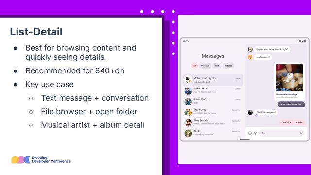 List-Detail
● Best for browsing content and
quickly seeing details.
● Recommended for 840+dp
● Key use case
○ Text message + conversation
○ File browser + open folder
○ Musical artist + album detail
