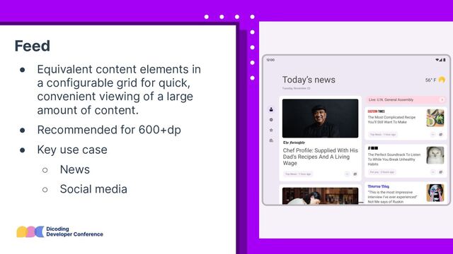 Feed
● Equivalent content elements in
a configurable grid for quick,
convenient viewing of a large
amount of content.
● Recommended for 600+dp
● Key use case
○ News
○ Social media

