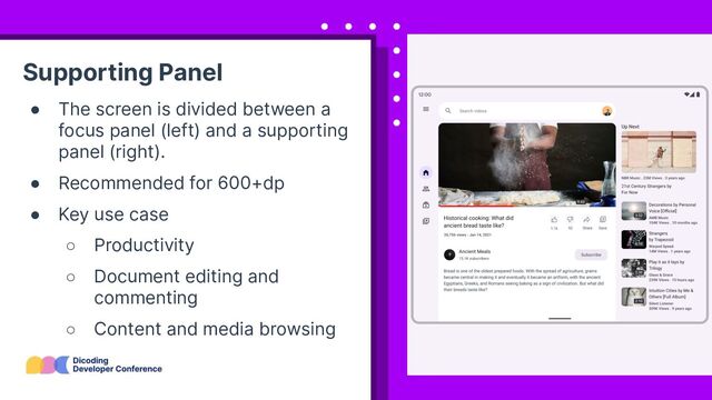 Supporting Panel
● The screen is divided between a
focus panel (left) and a supporting
panel (right).
● Recommended for 600+dp
● Key use case
○ Productivity
○ Document editing and
commenting
○ Content and media browsing

