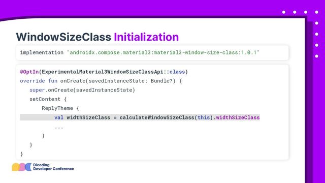 WindowSizeClass Initialization
implementation "androidx.compose.material3:material3-window-size-class:1.0.1"
@OptIn(ExperimentalMaterial3WindowSizeClassApi::class)
override fun onCreate(savedInstanceState: Bundle?) {
super.onCreate(savedInstanceState)
setContent {
ReplyTheme {
val widthSizeClass = calculateWindowSizeClass(this).widthSizeClass
...
}
}
}
