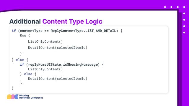 Additional Content Type Logic
if (contentType == ReplyContentType.LIST_AND_DETAIL) {
Row {
ListOnlyContent()
DetailContent(selectedItemId)
}
} else {
if (replyHomeUIState.isShowingHomepage) {
ListOnlyContent()
} else {
DetailContent(selectedItemId)
}
}
