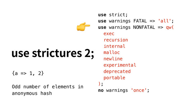 VTFTUSJDUVSFT
use strict;
use warnings FATAL => 'all';
use warnings NONFATAL => qw(
exec
recursion
internal
malloc
newline
experimental
deprecated
portable
);
no warnings 'once';

{a => 1, 2}
Odd number of elements in
anonymous hash
