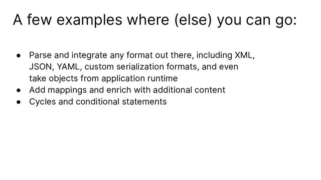 A few examples where (else) you can go:
● Parse and integrate any format out there, including XML,
JSON, YAML, custom serialization formats, and even
take objects from application runtime
● Add mappings and enrich with additional content
● Cycles and conditional statements
