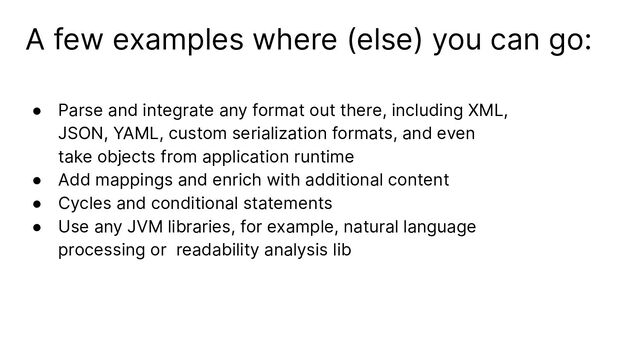 A few examples where (else) you can go:
● Parse and integrate any format out there, including XML,
JSON, YAML, custom serialization formats, and even
take objects from application runtime
● Add mappings and enrich with additional content
● Cycles and conditional statements
● Use any JVM libraries, for example, natural language
processing or readability analysis lib
