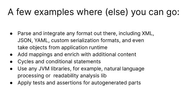 A few examples where (else) you can go:
● Parse and integrate any format out there, including XML,
JSON, YAML, custom serialization formats, and even
take objects from application runtime
● Add mappings and enrich with additional content
● Cycles and conditional statements
● Use any JVM libraries, for example, natural language
processing or readability analysis lib
● Apply tests and assertions for autogenerated parts
