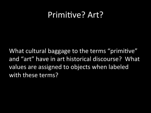 Primi0ve?	  Art?	  
	  
	  
What	  cultural	  baggage	  to	  the	  terms	  “primi0ve”	  
and	  “art”	  have	  in	  art	  historical	  discourse?	  	  What	  
values	  are	  assigned	  to	  objects	  when	  labeled	  
with	  these	  terms?	  
