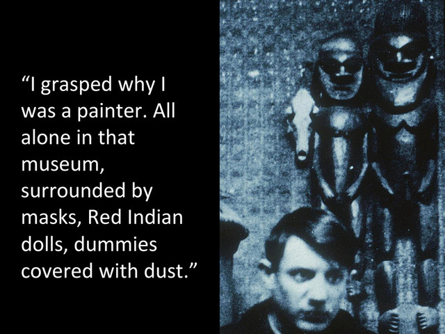 “I	  grasped	  why	  I	  
was	  a	  painter.	  All	  
alone	  in	  that	  
museum,	  
surrounded	  by	  
masks,	  Red	  Indian	  
dolls,	  dummies	  
covered	  with	  dust.”	  	  

