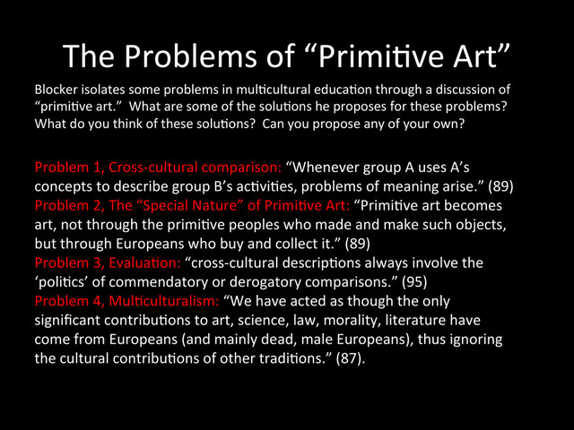The	  Problems	  of	  “Primi0ve	  Art”	  
Blocker	  isolates	  some	  problems	  in	  mul0cultural	  educa0on	  through	  a	  discussion	  of	  
“primi0ve	  art.”	  	  What	  are	  some	  of	  the	  solu0ons	  he	  proposes	  for	  these	  problems?	  	  
What	  do	  you	  think	  of	  these	  solu0ons?	  	  Can	  you	  propose	  any	  of	  your	  own?	  
Problem	  1,	  Cross-­‐cultural	  comparison:	  “Whenever	  group	  A	  uses	  A’s	  
concepts	  to	  describe	  group	  B’s	  ac0vi0es,	  problems	  of	  meaning	  arise.”	  (89)	  
Problem	  2,	  The	  “Special	  Nature”	  of	  Primi0ve	  Art:	  “Primi0ve	  art	  becomes	  
art,	  not	  through	  the	  primi0ve	  peoples	  who	  made	  and	  make	  such	  objects,	  
but	  through	  Europeans	  who	  buy	  and	  collect	  it.”	  (89)	  
Problem	  3,	  Evalua0on:	  “cross-­‐cultural	  descrip0ons	  always	  involve	  the	  
‘poli0cs’	  of	  commendatory	  or	  derogatory	  comparisons.”	  (95)	  
Problem	  4,	  Mul0culturalism:	  “We	  have	  acted	  as	  though	  the	  only	  
signiﬁcant	  contribu0ons	  to	  art,	  science,	  law,	  morality,	  literature	  have	  
come	  from	  Europeans	  (and	  mainly	  dead,	  male	  Europeans),	  thus	  ignoring	  
the	  cultural	  contribu0ons	  of	  other	  tradi0ons.”	  (87).	  
	  	  
