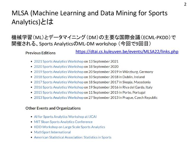 MLSA (Machine Learning and Data Mining for Sports
Analytics)とは
機械学習（ML）とデータマイニング（DM）の主要な国際会議（ECML-PKDD）で
開催される、Sports AnalyticsのML-DM workshop （今回で9回目）
2
https://dtai.cs.kuleuven.be/events/MLSA22/links.php
