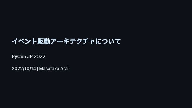 イベント駆動アーキテクチャについて
PyCon JP 2022
2022/10/14 | Masataka Arai
