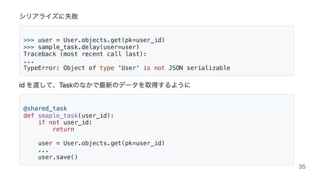 シリアライズに失敗
>>> user = User.objects.get(pk=user_id)

>>> sample_task.delay(user=user)

Traceback (most recent call last):

...

TypeError: Object of type 'User' is not JSON serializable

id を渡して、Taskのなかで最新のデータを取得するように
@shared_task

def smaple_task(user_id):

if not user_id:

return



user = User.objects.get(pk=user_id)

...

user.save()

35
