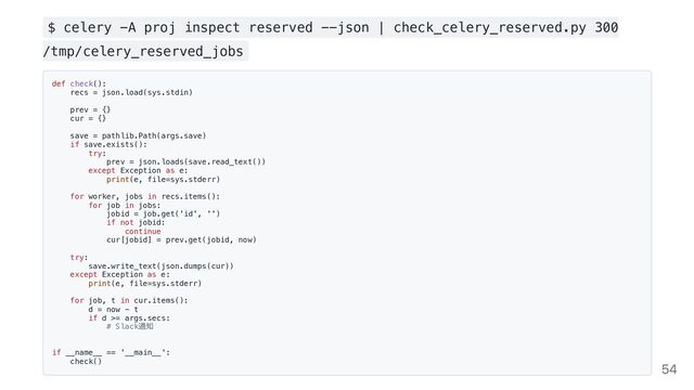 $ celery -A proj inspect reserved --json | check_celery_reserved.py 300
/tmp/celery_reserved_jobs
def check():

recs = json.load(sys.stdin)

prev = {}

cur = {}

save = pathlib.Path(args.save)

if save.exists():

try:

prev = json.loads(save.read_text())

except Exception as e:

print(e, file=sys.stderr)

for worker, jobs in recs.items():

for job in jobs:

jobid = job.get('id', '')

if not jobid:

continue

cur[jobid] = prev.get(jobid, now)

try:

save.write_text(json.dumps(cur))

except Exception as e:

print(e, file=sys.stderr)

for job, t in cur.items():

d = now - t

if d >= args.secs:

# Slack
通知

if __name__ == '__main__':

check()

54
